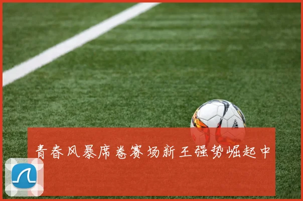 青春风暴席卷赛场新王强势崛起中