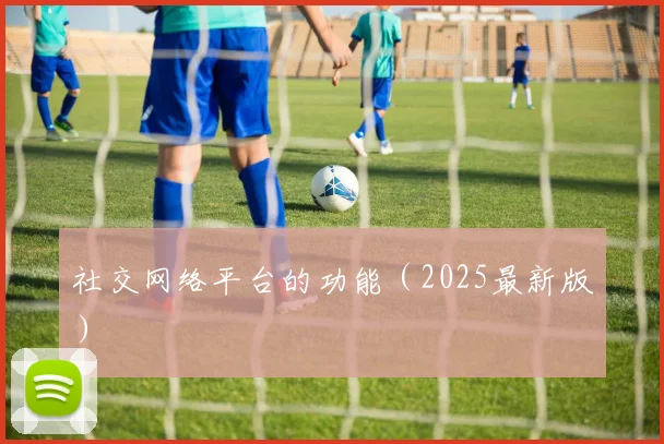社交网络平台的功能（2025最新版）