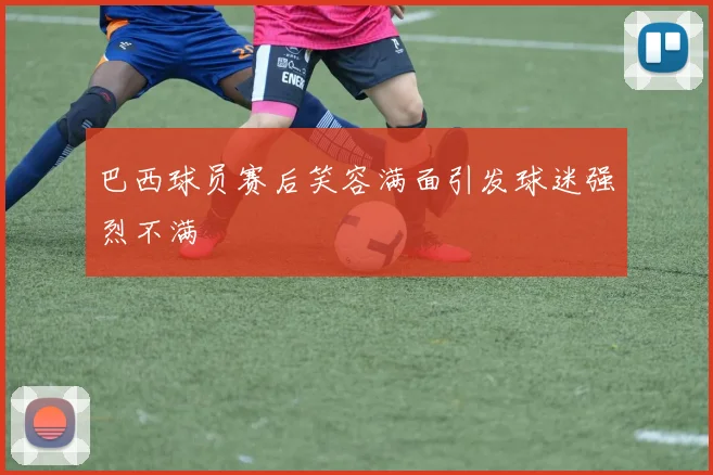 巴西球员赛后笑容满面引发球迷强烈不满