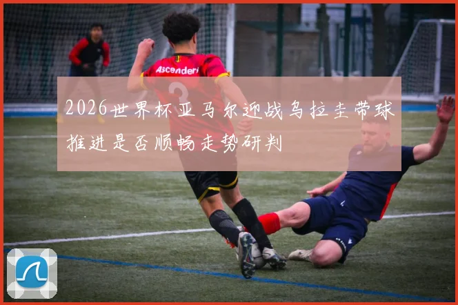 2026世界杯亚马尔迎战乌拉圭带球推进是否顺畅走势研判