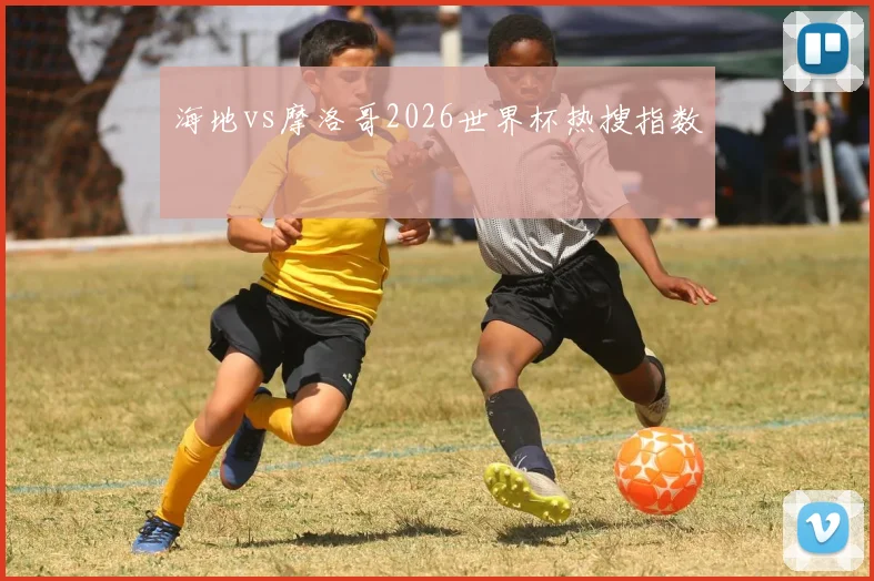 海地vs摩洛哥2026世界杯热搜指数
