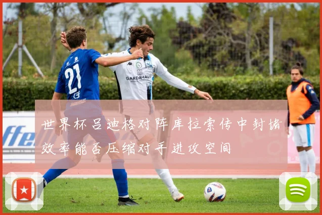 世界杯吕迪格对阵库拉索传中封堵效率能否压缩对手进攻空间