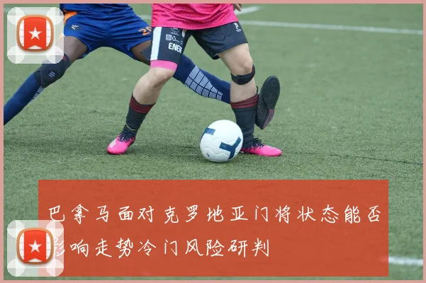 巴拿马面对克罗地亚门将状态能否影响走势冷门风险研判