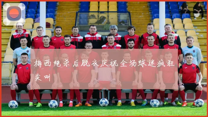 梅西绝杀后脱衣庆祝全场球迷疯狂尖叫