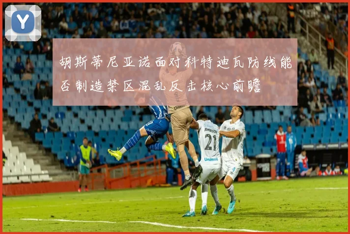 胡斯蒂尼亚诺面对科特迪瓦防线能否制造禁区混乱反击核心前瞻