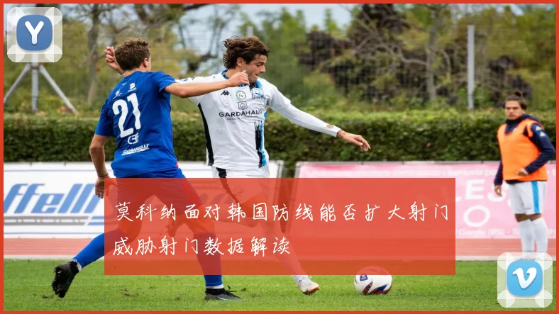 莫科纳面对韩国防线能否扩大射门威胁射门数据解读