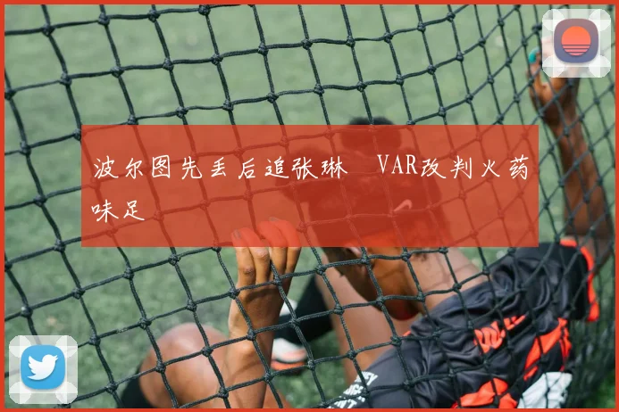 波尔图先丢后追张琳芃VAR改判火药味足