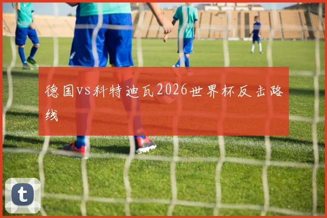 德国vs科特迪瓦2026世界杯反击路线