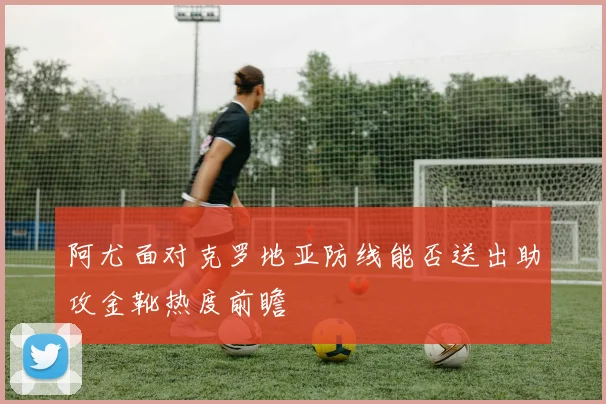 阿尤面对克罗地亚防线能否送出助攻金靴热度前瞻