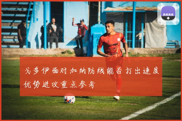 戈多伊面对加纳防线能否打出速度优势进攻重点参考