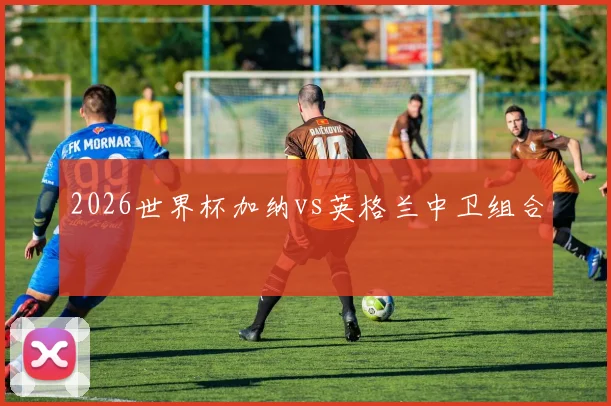 2026世界杯加纳vs英格兰中卫组合