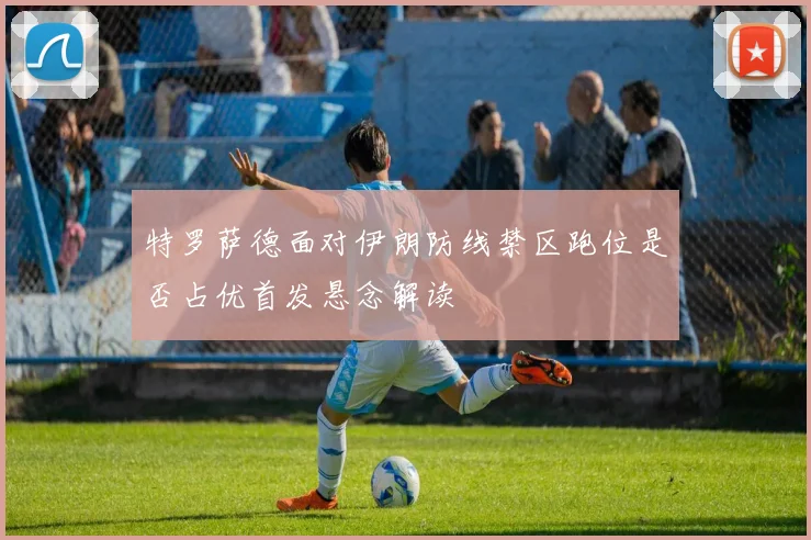 特罗萨德面对伊朗防线禁区跑位是否占优首发悬念解读