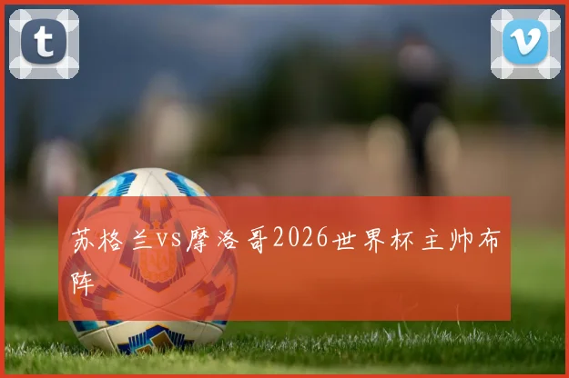 苏格兰vs摩洛哥2026世界杯主帅布阵