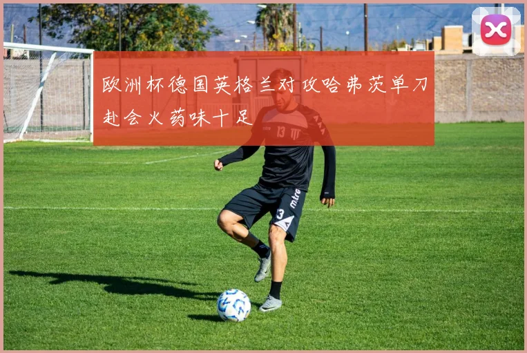 欧洲杯德国英格兰对攻哈弗茨单刀赴会火药味十足