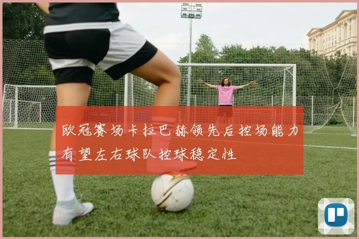 欧冠赛场卡拉巴赫领先后控场能力有望左右球队控球稳定性
