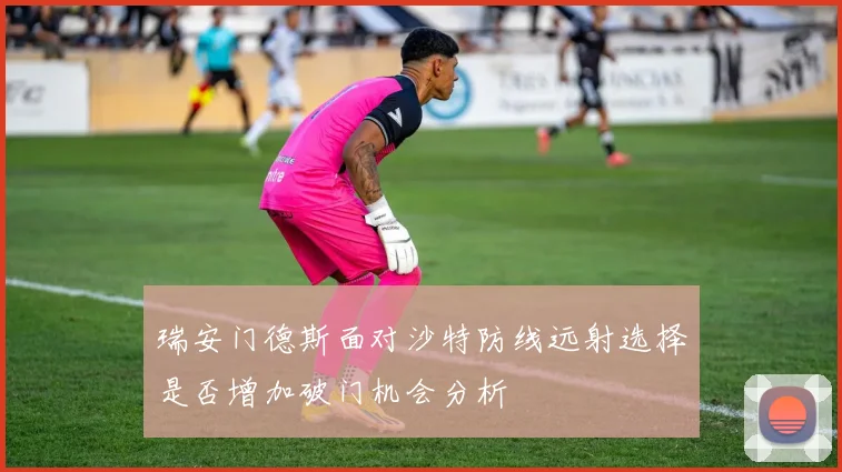 瑞安门德斯面对沙特防线远射选择是否增加破门机会分析