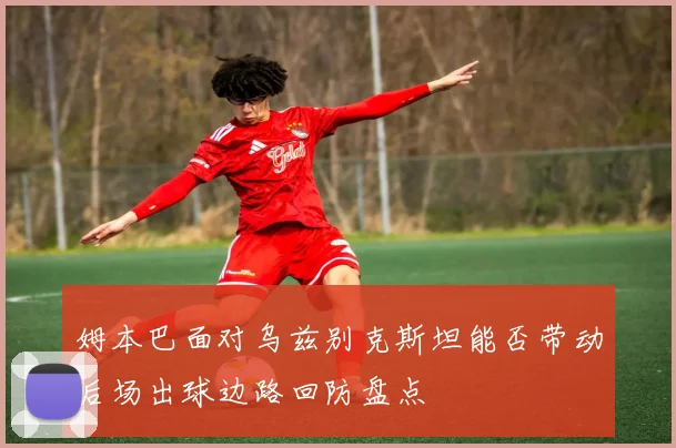 姆本巴面对乌兹别克斯坦能否带动后场出球边路回防盘点