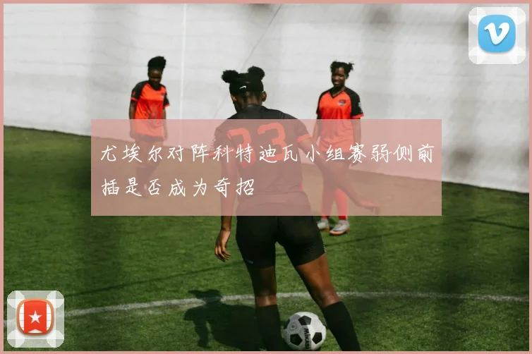 尤埃尔对阵科特迪瓦小组赛弱侧前插是否成为奇招