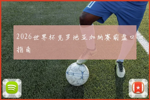 2026世界杯克罗地亚加纳赛前盘口指南