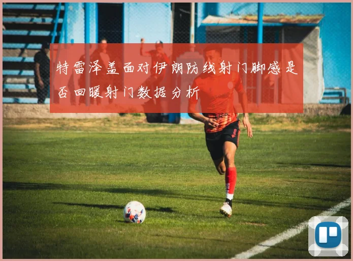 特雷泽盖面对伊朗防线射门脚感是否回暖射门数据分析