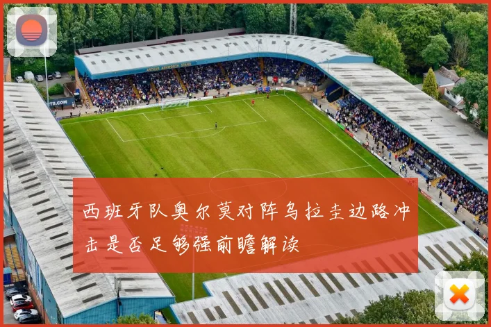 西班牙队奥尔莫对阵乌拉圭边路冲击是否足够强前瞻解读