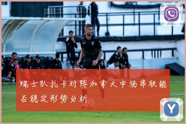 瑞士队扎卡对阵加拿大中场串联能否稳定形势分析