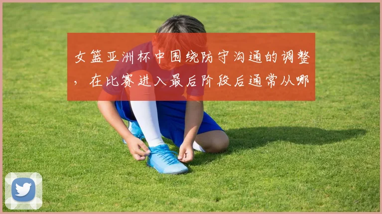 女篮亚洲杯中围绕防守沟通的调整,在比赛进入最后阶段后通常从哪里开始