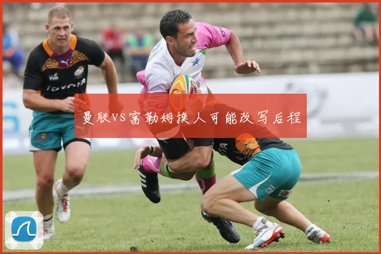 曼联vs富勒姆换人可能改写后程