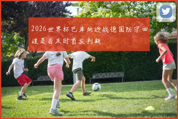 2026世界杯巴库纳迎战德国防守回追是否及时首发判断