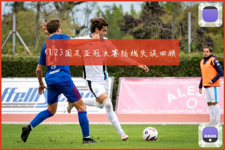 U23国足亚冠决赛防线失误回顾