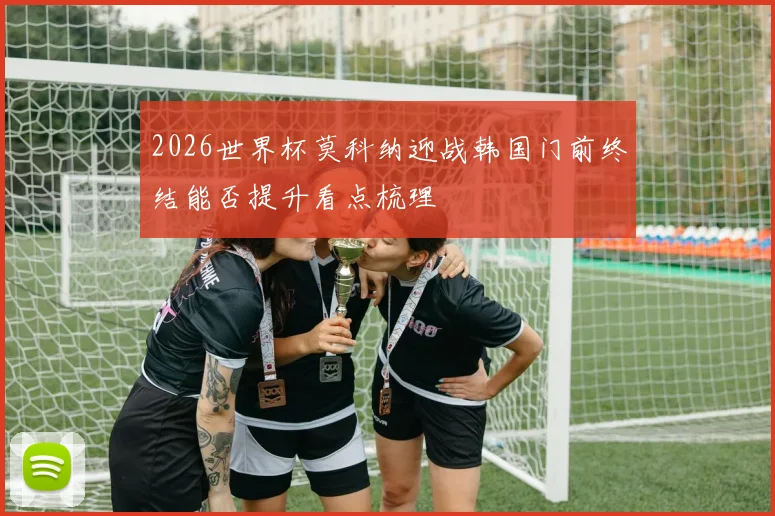 2026世界杯莫科纳迎战韩国门前终结能否提升看点梳理