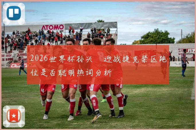2026世界杯孙兴慜迎战捷克禁区跑位是否聪明热词分析