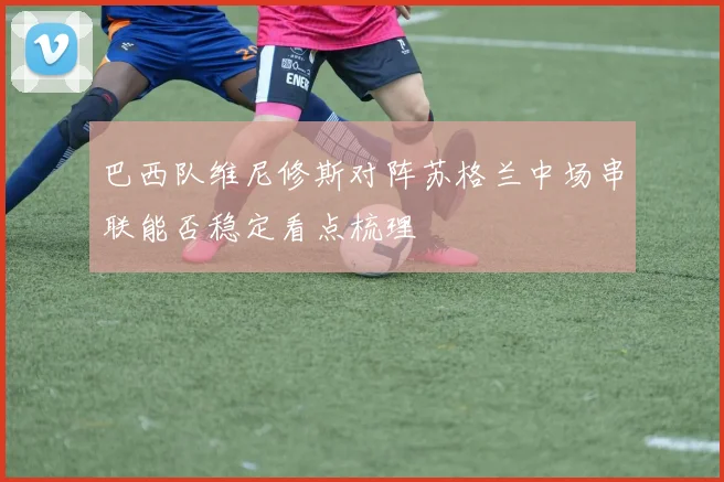 巴西队维尼修斯对阵苏格兰中场串联能否稳定看点梳理