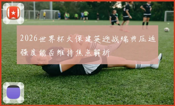 2026世界杯久保建英迎战瑞典压迫强度能否维持焦点解析