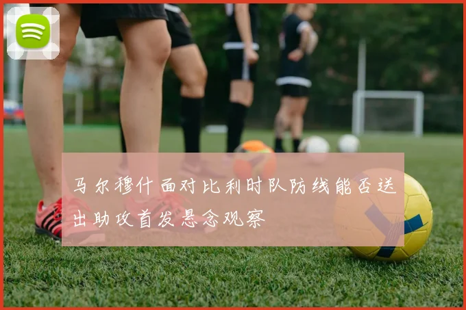 马尔穆什面对比利时队防线能否送出助攻首发悬念观察