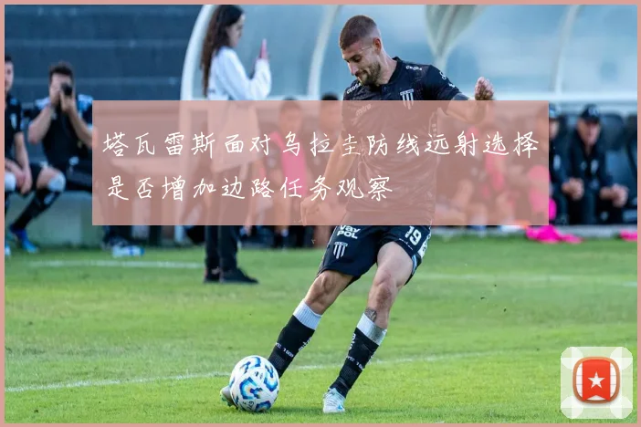 塔瓦雷斯面对乌拉圭防线远射选择是否增加边路任务观察